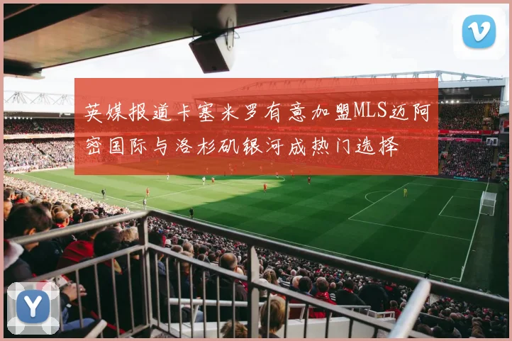 英媒报道卡塞米罗有意加盟MLS迈阿密国际与洛杉矶银河成热门选择