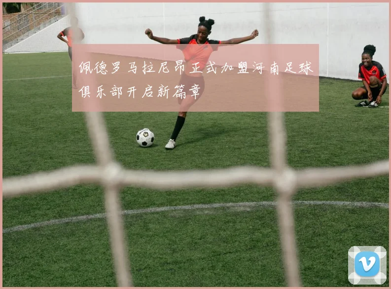 佩德罗马拉尼昂正式加盟河南足球俱乐部开启新篇章