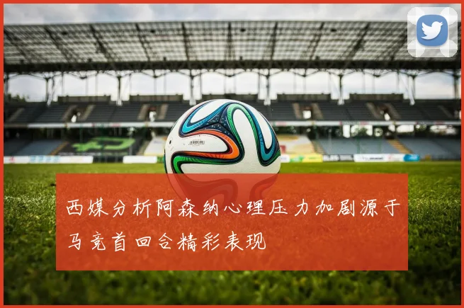 西媒分析阿森纳心理压力加剧源于马竞首回合精彩表现