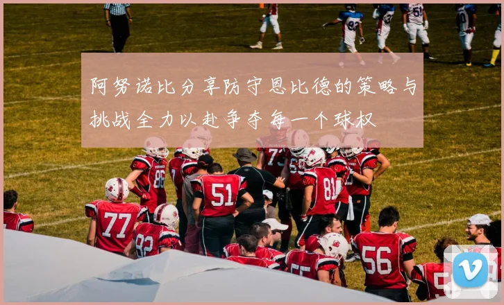 阿努诺比分享防守恩比德的策略与挑战全力以赴争夺每一个球权