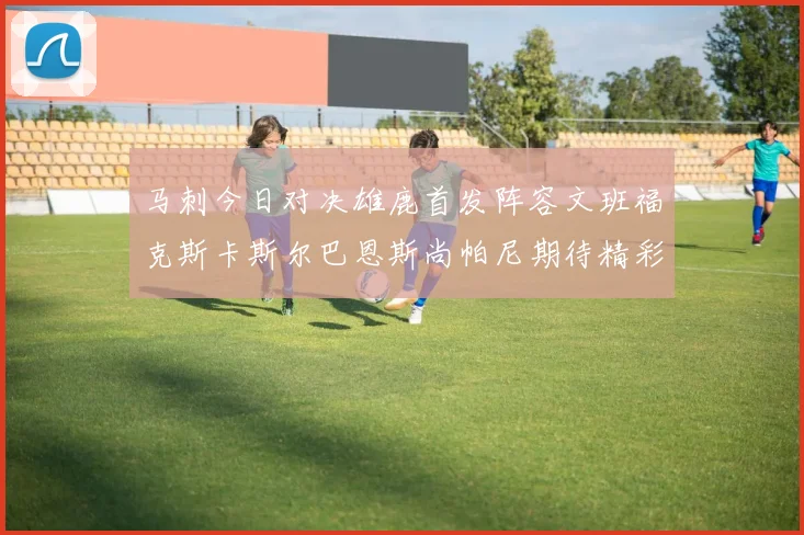 马刺今日对决雄鹿首发阵容文班福克斯卡斯尔巴恩斯尚帕尼期待精彩表现