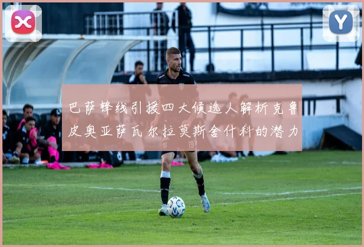 巴萨锋线引援四大候选人解析克鲁皮奥亚萨瓦尔拉莫斯舍什科的潜力与前景