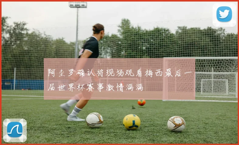 阿圭罗确认将现场观看梅西最后一届世界杯赛事激情满满