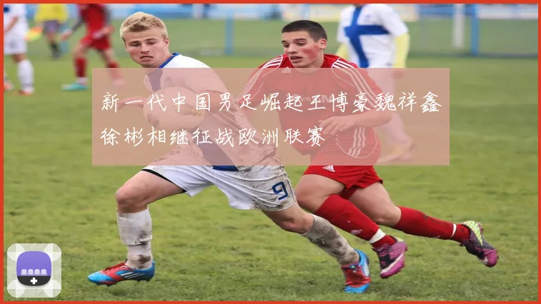 新一代中国男足崛起王博豪魏祥鑫徐彬相继征战欧洲联赛