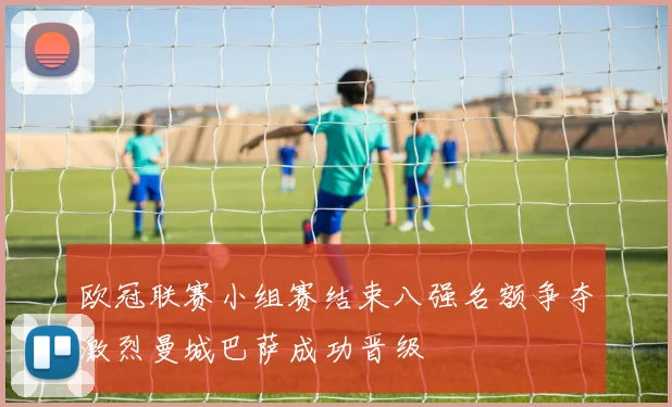 欧冠联赛小组赛结束八强名额争夺激烈曼城巴萨成功晋级