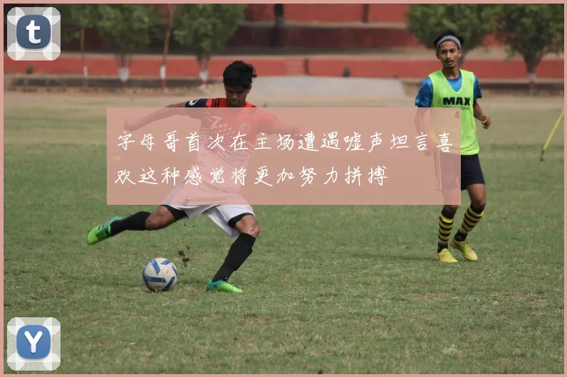 字母哥首次在主场遭遇嘘声坦言喜欢这种感觉将更加努力拼搏