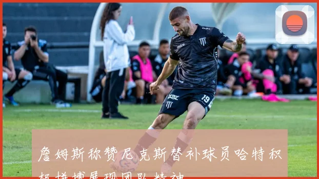 詹姆斯称赞尼克斯替补球员哈特积极拼搏展现团队精神