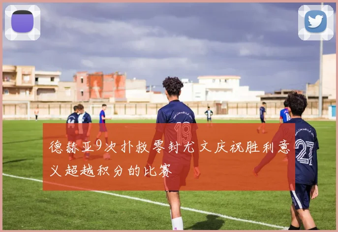 德赫亚9次扑救零封尤文庆祝胜利意义超越积分的比赛