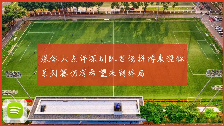 媒体人点评深圳队客场拼搏表现称系列赛仍有希望未到终局