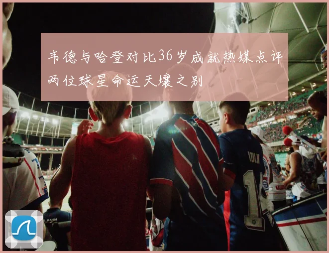 韦德与哈登对比36岁成就热媒点评两位球星命运天壤之别