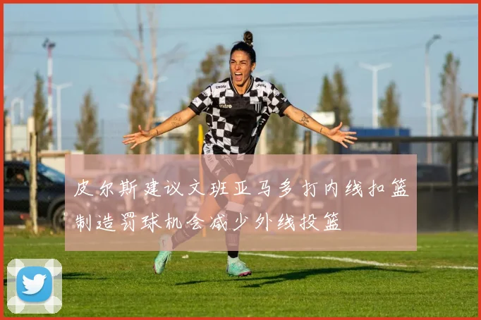 皮尔斯建议文班亚马多打内线扣篮制造罚球机会减少外线投篮