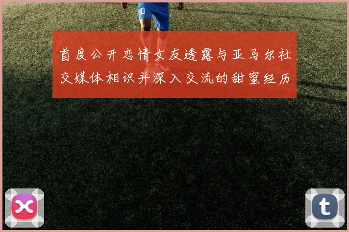 首度公开恋情女友透露与亚马尔社交媒体相识并深入交流的甜蜜经历