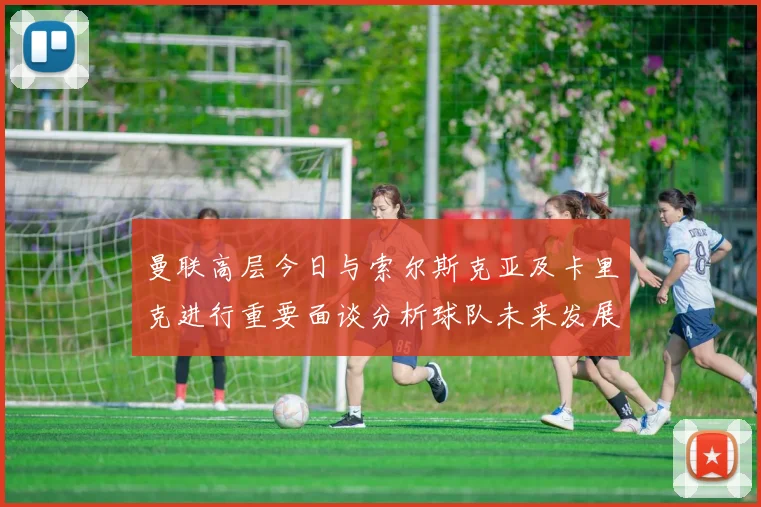 曼联高层今日与索尔斯克亚及卡里克进行重要面谈分析球队未来发展方向