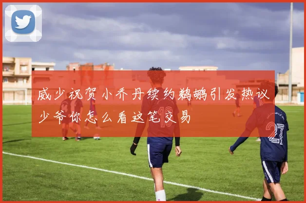 威少祝贺小乔丹续约鹈鹕引发热议少爷你怎么看这笔交易