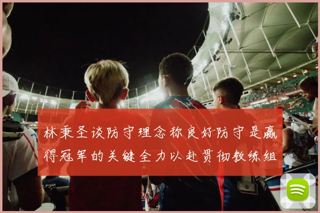 林秉圣谈防守理念称良好防守是赢得冠军的关键全力以赴贯彻教练组战术