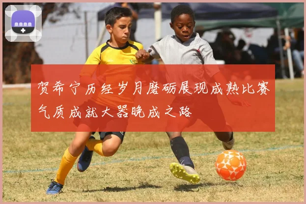 贺希宁历经岁月磨砺展现成熟比赛气质成就大器晚成之路