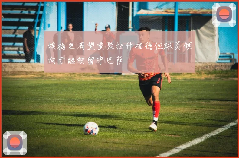 埃梅里渴望重聚拉什福德但球员倾向于继续留守巴萨