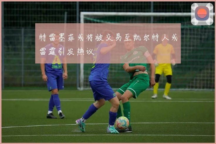 特雷墨菲或将被交易至凯尔特人或雷霆引发热议